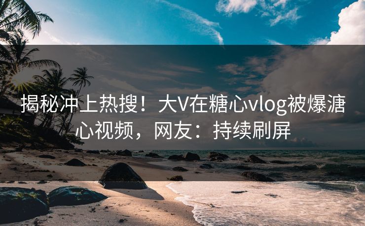 揭秘冲上热搜！大V在糖心vlog被爆溏心视频，网友：持续刷屏