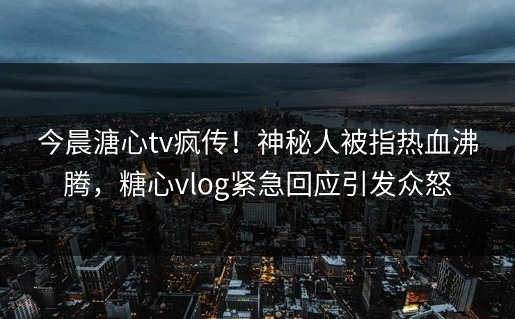 今晨溏心tv疯传！神秘人被指热血沸腾，糖心vlog紧急回应引发众怒