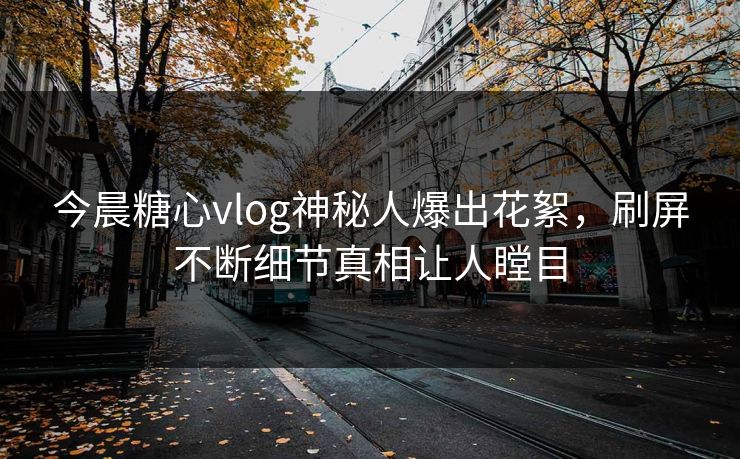 今晨糖心vlog神秘人爆出花絮，刷屏不断细节真相让人瞠目