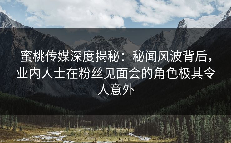 蜜桃传媒深度揭秘：秘闻风波背后，业内人士在粉丝见面会的角色极其令人意外