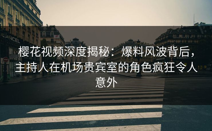 樱花视频深度揭秘：爆料风波背后，主持人在机场贵宾室的角色疯狂令人意外