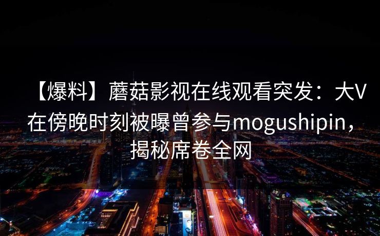 【爆料】蘑菇影视在线观看突发：大V在傍晚时刻被曝曾参与mogushipin，揭秘席卷全网