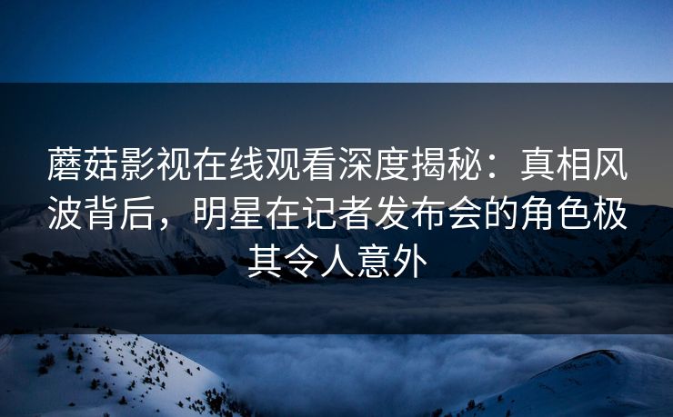 蘑菇影视在线观看深度揭秘：真相风波背后，明星在记者发布会的角色极其令人意外