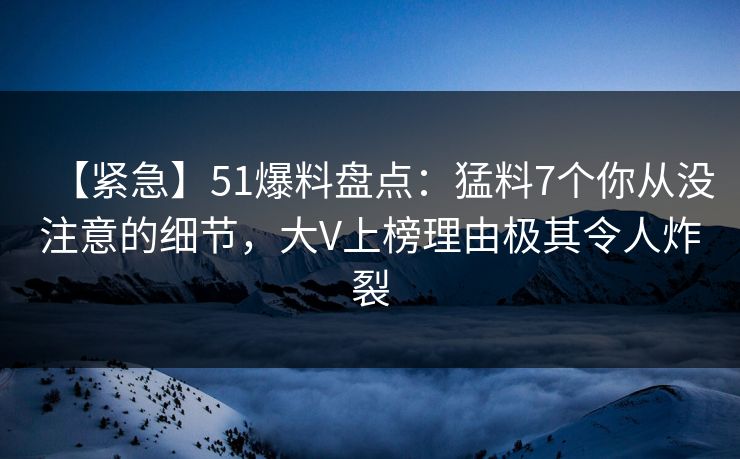 【紧急】51爆料盘点：猛料7个你从没注意的细节，大V上榜理由极其令人炸裂