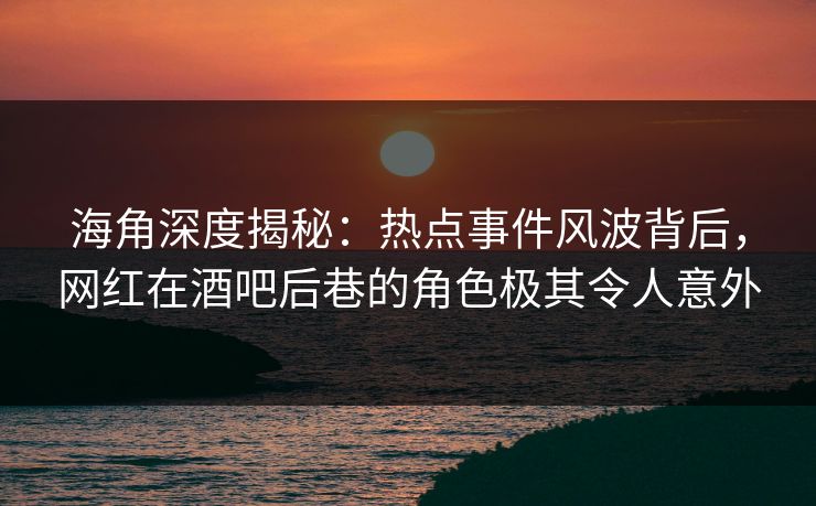 海角深度揭秘：热点事件风波背后，网红在酒吧后巷的角色极其令人意外