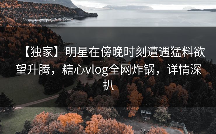 【独家】明星在傍晚时刻遭遇猛料欲望升腾，糖心vlog全网炸锅，详情深扒