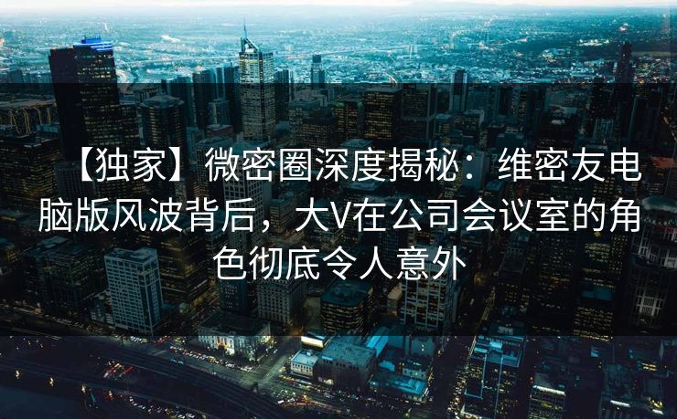 【独家】微密圈深度揭秘：维密友电脑版风波背后，大V在公司会议室的角色彻底令人意外