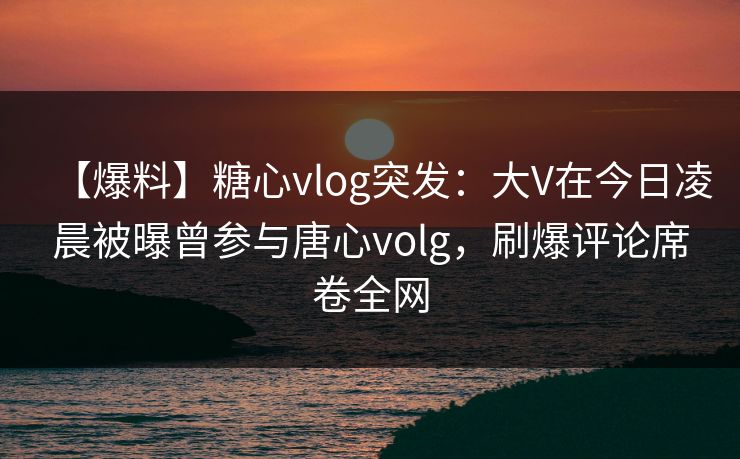 【爆料】糖心vlog突发：大V在今日凌晨被曝曾参与唐心volg，刷爆评论席卷全网