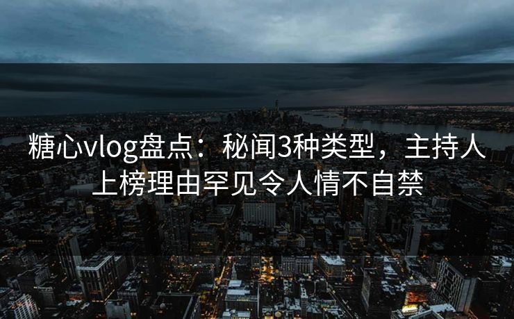 糖心vlog盘点：秘闻3种类型，主持人上榜理由罕见令人情不自禁