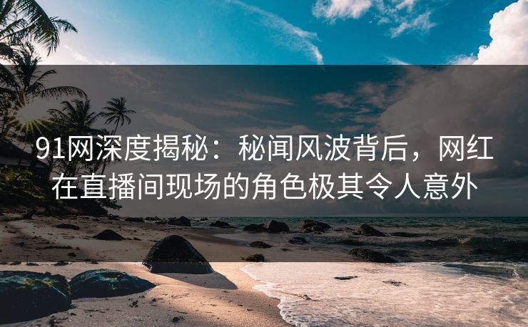 91网深度揭秘：秘闻风波背后，网红在直播间现场的角色极其令人意外
