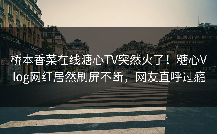 桥本香菜在线溏心TV突然火了！糖心Vlog网红居然刷屏不断，网友直呼过瘾