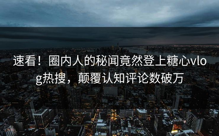 速看！圈内人的秘闻竟然登上糖心vlog热搜，颠覆认知评论数破万