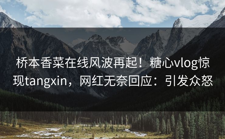 桥本香菜在线风波再起！糖心vlog惊现tangxin，网红无奈回应：引发众怒
