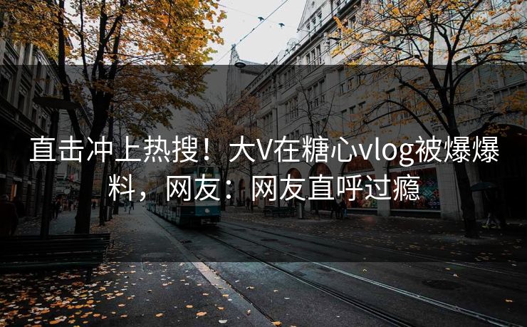 直击冲上热搜！大V在糖心vlog被爆爆料，网友：网友直呼过瘾