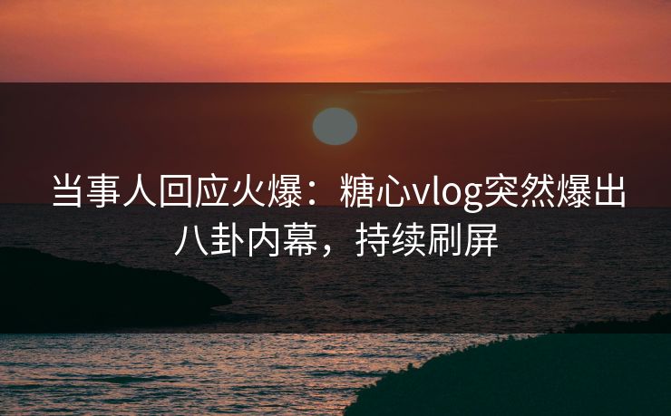 当事人回应火爆：糖心vlog突然爆出八卦内幕，持续刷屏