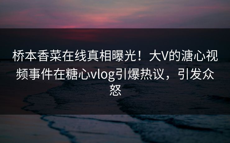 桥本香菜在线真相曝光！大V的溏心视频事件在糖心vlog引爆热议，引发众怒