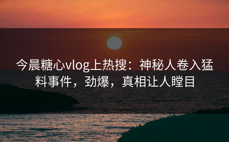 今晨糖心vlog上热搜：神秘人卷入猛料事件，劲爆，真相让人瞠目