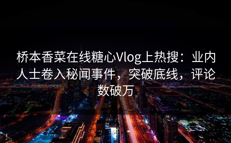 桥本香菜在线糖心Vlog上热搜：业内人士卷入秘闻事件，突破底线，评论数破万