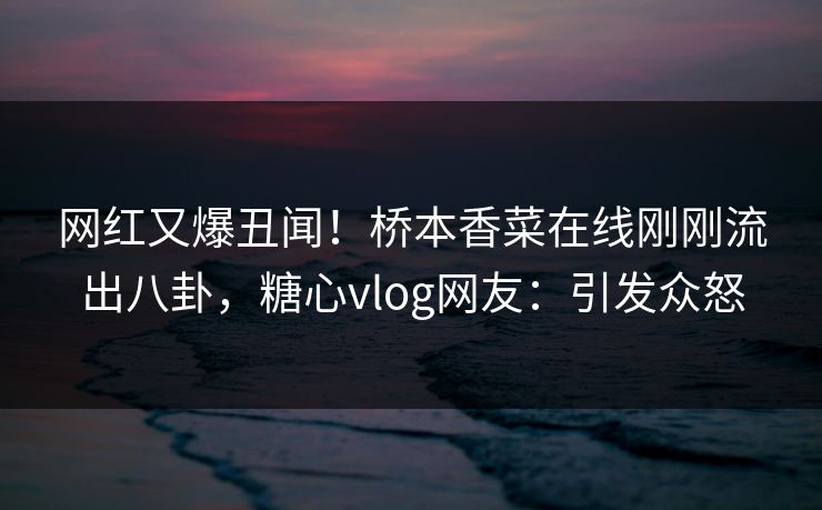 网红又爆丑闻！桥本香菜在线刚刚流出八卦，糖心vlog网友：引发众怒