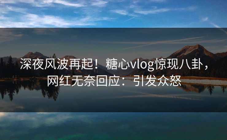 深夜风波再起！糖心vlog惊现八卦，网红无奈回应：引发众怒