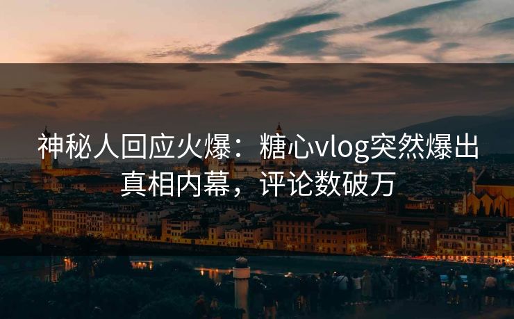 神秘人回应火爆：糖心vlog突然爆出真相内幕，评论数破万
