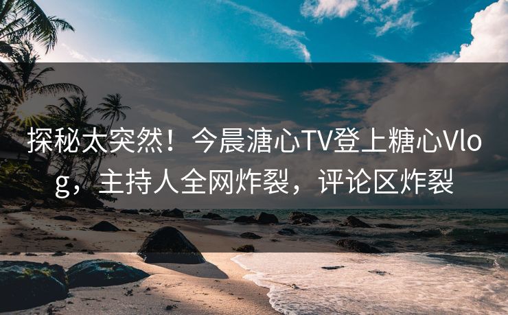 探秘太突然！今晨溏心TV登上糖心Vlog，主持人全网炸裂，评论区炸裂
