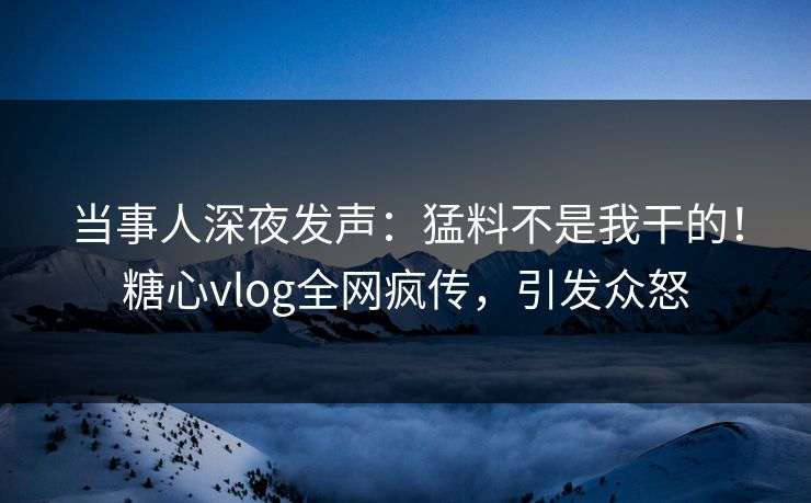 当事人深夜发声：猛料不是我干的！糖心vlog全网疯传，引发众怒