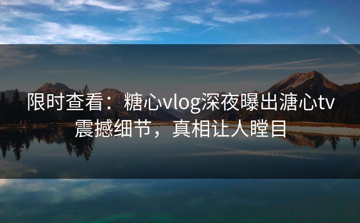 限时查看：糖心vlog深夜曝出溏心tv震撼细节，真相让人瞠目