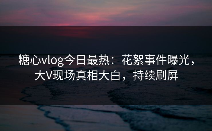 糖心vlog今日最热：花絮事件曝光，大V现场真相大白，持续刷屏