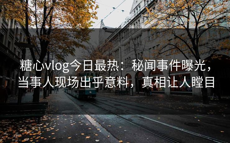 糖心vlog今日最热：秘闻事件曝光，当事人现场出乎意料，真相让人瞠目
