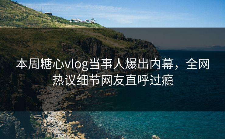 本周糖心vlog当事人爆出内幕，全网热议细节网友直呼过瘾