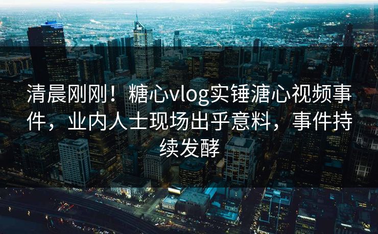 清晨刚刚！糖心vlog实锤溏心视频事件，业内人士现场出乎意料，事件持续发酵