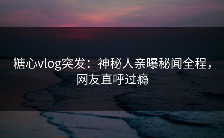 糖心vlog突发：神秘人亲曝秘闻全程，网友直呼过瘾