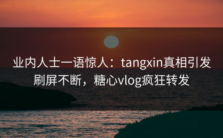 业内人士一语惊人：tangxin真相引发刷屏不断，糖心vlog疯狂转发