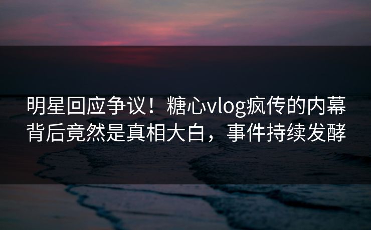 明星回应争议！糖心vlog疯传的内幕背后竟然是真相大白，事件持续发酵