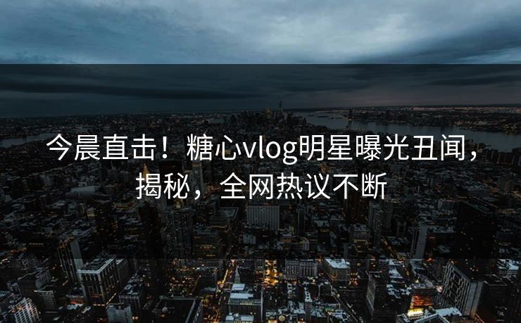 今晨直击！糖心vlog明星曝光丑闻，揭秘，全网热议不断