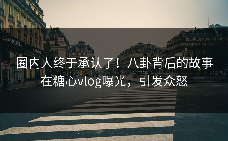 圈内人终于承认了！八卦背后的故事在糖心vlog曝光，引发众怒