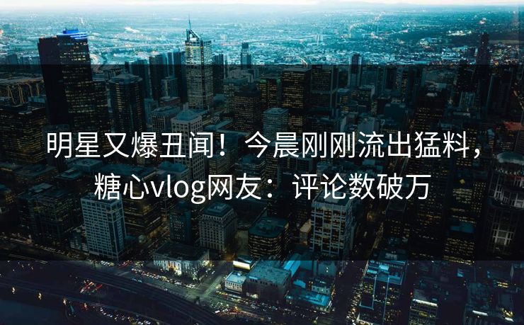 明星又爆丑闻！今晨刚刚流出猛料，糖心vlog网友：评论数破万