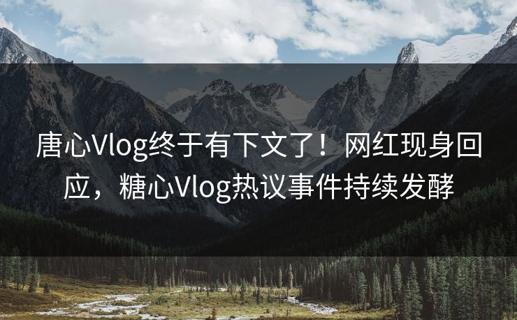 唐心Vlog终于有下文了！网红现身回应，糖心Vlog热议事件持续发酵