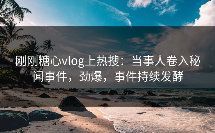 刚刚糖心vlog上热搜：当事人卷入秘闻事件，劲爆，事件持续发酵