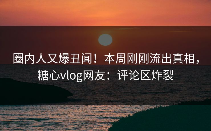 圈内人又爆丑闻！本周刚刚流出真相，糖心vlog网友：评论区炸裂