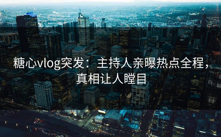 糖心vlog突发：主持人亲曝热点全程，真相让人瞠目
