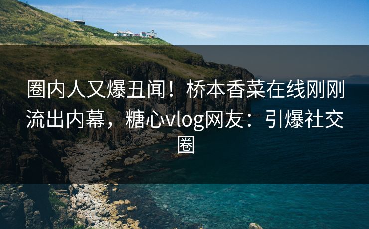 圈内人又爆丑闻！桥本香菜在线刚刚流出内幕，糖心vlog网友：引爆社交圈
