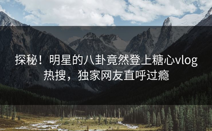 探秘！明星的八卦竟然登上糖心vlog热搜，独家网友直呼过瘾