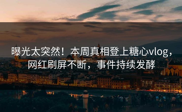 曝光太突然！本周真相登上糖心vlog，网红刷屏不断，事件持续发酵