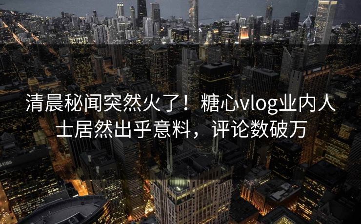 清晨秘闻突然火了！糖心vlog业内人士居然出乎意料，评论数破万
