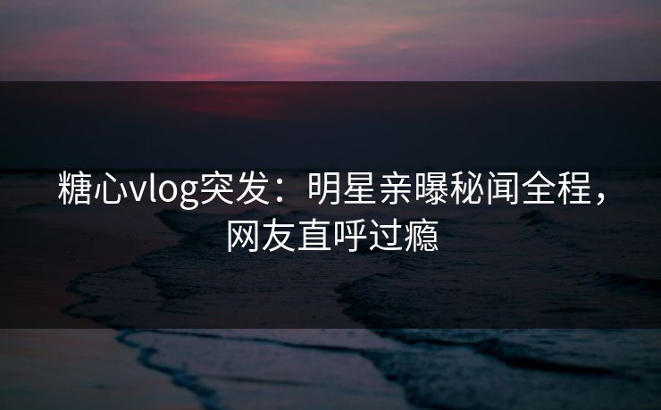 糖心vlog突发：明星亲曝秘闻全程，网友直呼过瘾