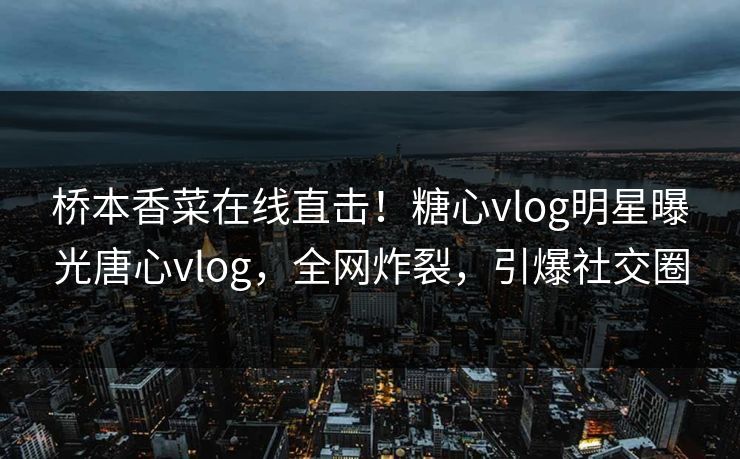 桥本香菜在线直击！糖心vlog明星曝光唐心vlog，全网炸裂，引爆社交圈
