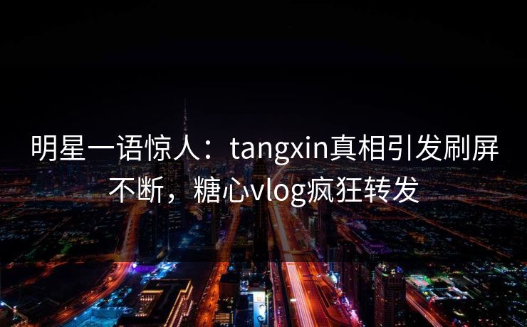 明星一语惊人：tangxin真相引发刷屏不断，糖心vlog疯狂转发