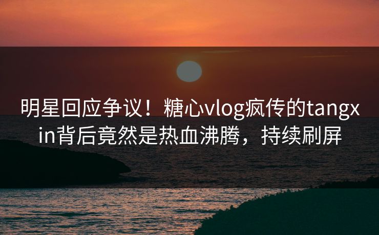 明星回应争议！糖心vlog疯传的tangxin背后竟然是热血沸腾，持续刷屏